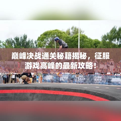巅峰决战通关秘籍揭秘，征服游戏高峰的最新攻略！