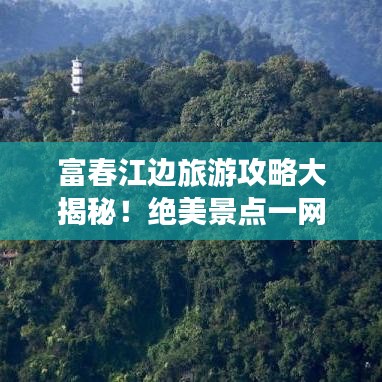 富春江边旅游攻略大揭秘！绝美景点一网打尽！