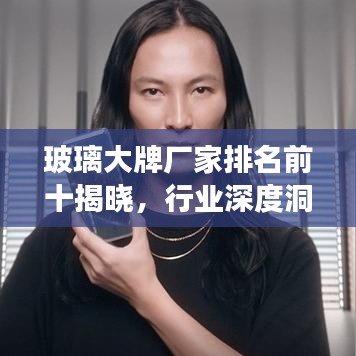 玻璃大牌厂家排名前十揭晓，行业深度洞察与权威解析