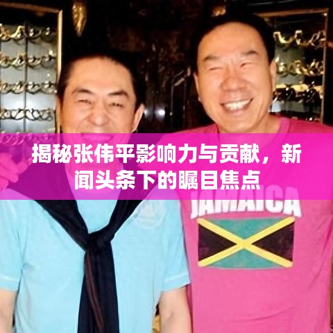 揭秘张伟平影响力与贡献，新闻头条下的瞩目焦点