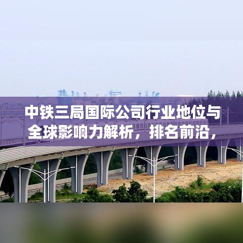 中铁三局国际公司行业地位与全球影响力解析，排名前沿，国际影响力卓越