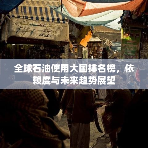 全球石油使用大国排名榜，依赖度与未来趋势展望