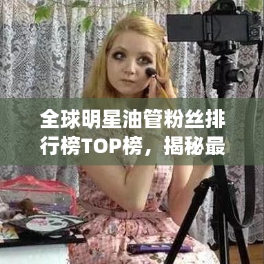 全球明星油管粉丝排行榜TOP榜，揭秘最热门明星影响力！