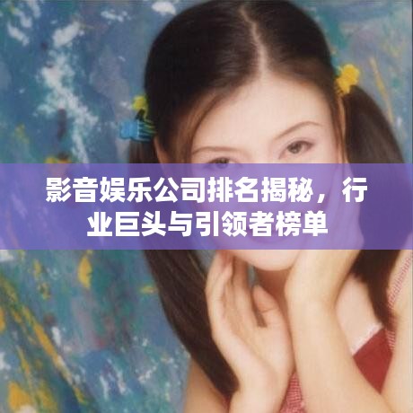影音娱乐公司排名揭秘，行业巨头与引领者榜单