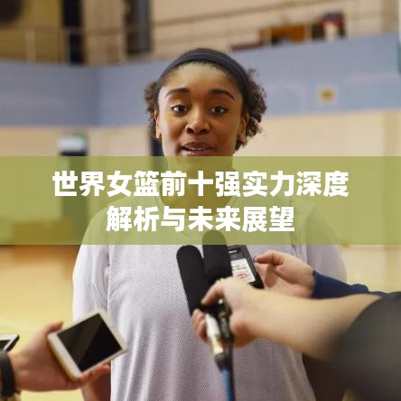 世界女篮前十强实力深度解析与未来展望