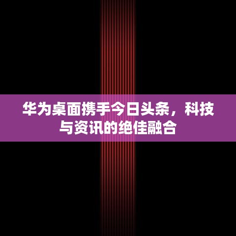 华为桌面携手今日头条，科技与资讯的绝佳融合