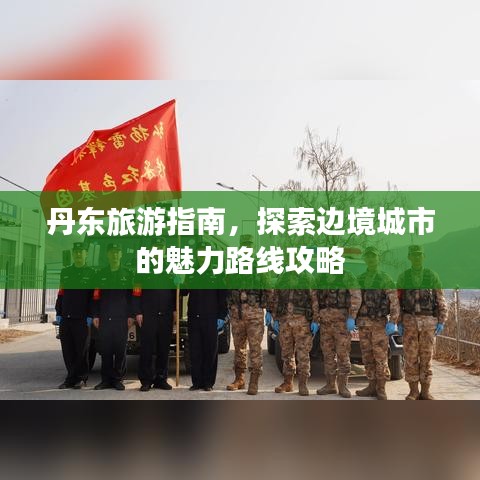 丹东旅游指南，探索边境城市的魅力路线攻略