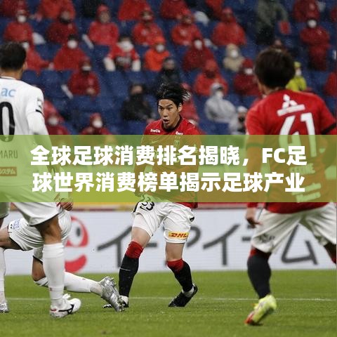全球足球消费排名揭晓，FC足球世界消费榜单揭示足球产业格局
