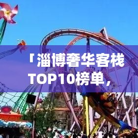 「淄博奢华客栈TOP10榜单，感受极致舒适与品质的完美融合」