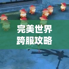完美世界跨服攻略大揭秘，征服跨服战场的新手必备指南