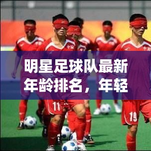 明星足球队最新年龄排名，年轻力量重塑荣耀之巅