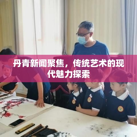 丹青新闻聚焦，传统艺术的现代魅力探索