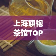 上海旗袍茶馆TOP10，古典与现代的交融魅力不可错过