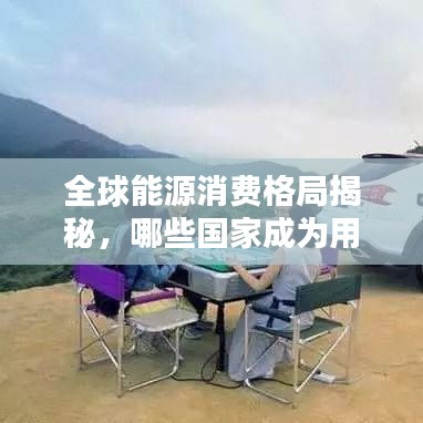 全球能源消费格局揭秘，哪些国家成为用油大国？排名探究