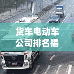 货车电动车公司排名揭秘，行业巨头与最新趋势展望