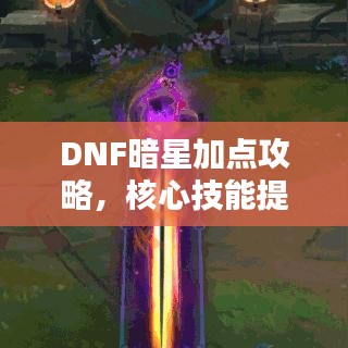 DNF暗星加点攻略，核心技能提升战斗力，轻松掌握实战技巧