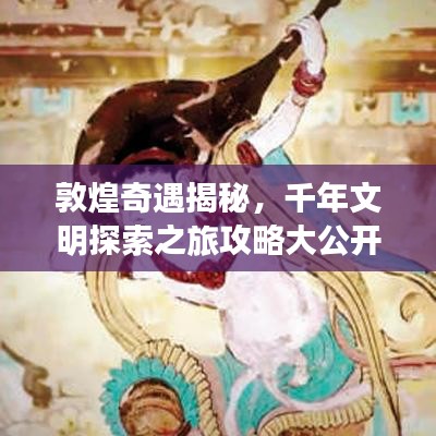 敦煌奇遇揭秘，千年文明探索之旅攻略大公开