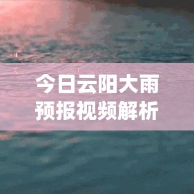 今日云阳大雨预报视频解析，最新天气动态，不容错过！