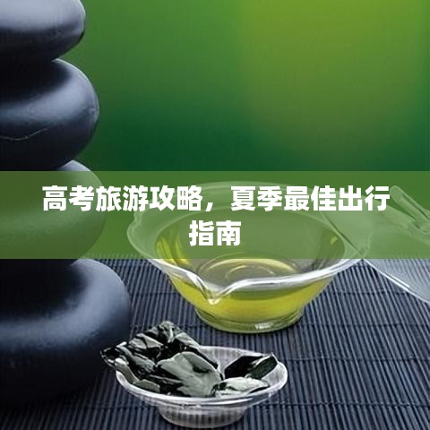 高考旅游攻略，夏季最佳出行指南