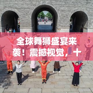 全球舞狮盛宴来袭！震撼视觉，十大排名舞狮精彩纷呈！
