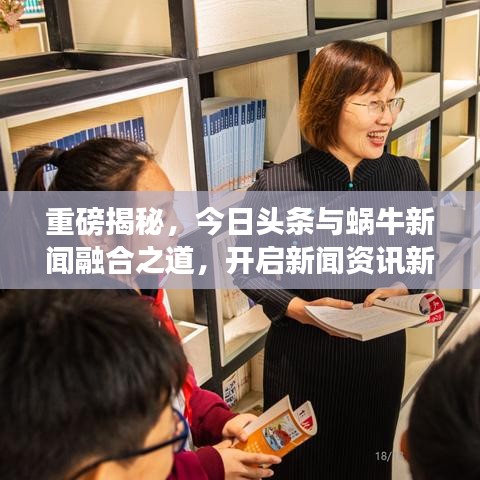 重磅揭秘，今日头条与蜗牛新闻融合之道，开启新闻资讯新纪元！