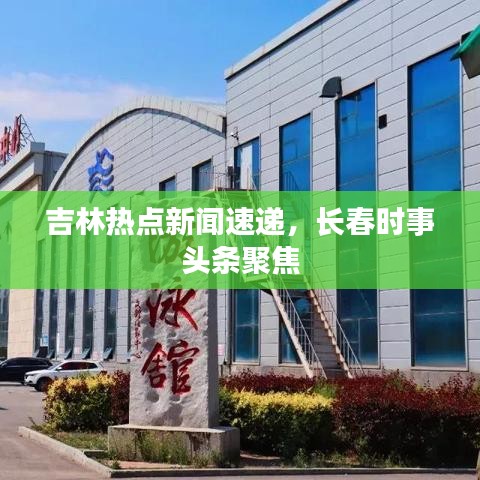 吉林热点新闻速递，长春时事头条聚焦