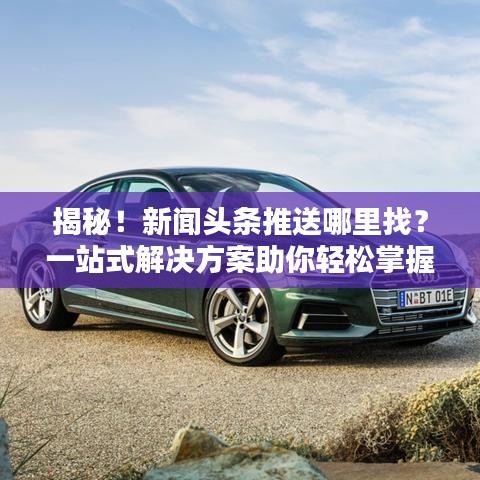 揭秘！新闻头条推送哪里找？一站式解决方案助你轻松掌握资讯动态