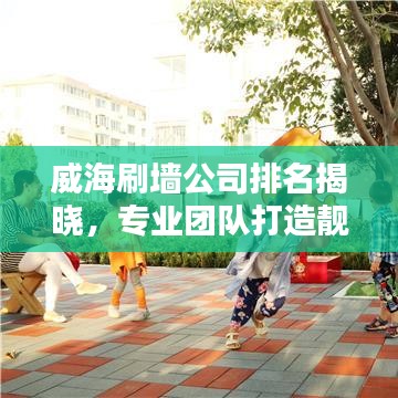 威海刷墙公司排名揭晓，专业团队打造靓丽城市新貌