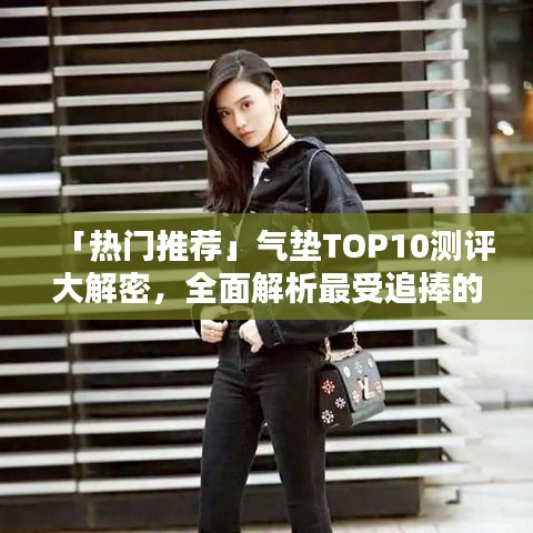 「热门推荐」气垫TOP10测评大解密，全面解析最受追捧的气垫产品排行榜