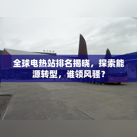 全球电热站排名揭晓，探索能源转型，谁领风骚？