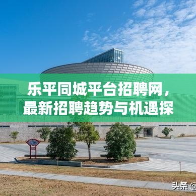 乐平同城平台招聘网，最新招聘趋势与机遇探索
