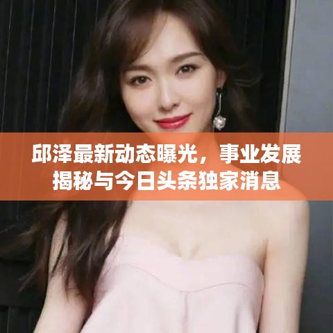 邱泽最新动态曝光，事业发展揭秘与今日头条独家消息