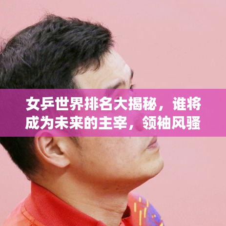 女乒世界排名大揭秘，谁将成为未来的主宰，领袖风骚一览无余！