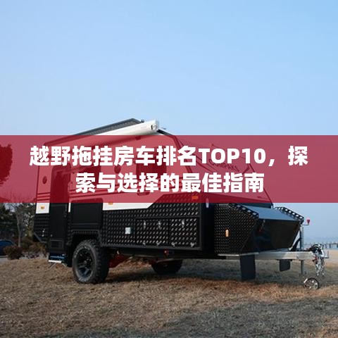 越野拖挂房车排名TOP10，探索与选择的最佳指南