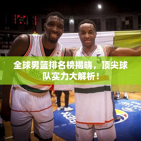全球男篮排名榜揭晓，顶尖球队实力大解析！