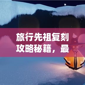 旅行先祖复刻攻略秘籍，最新指南助你轻松掌握！