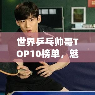 世界乒乓帅哥TOP10榜单，魅力与技艺双绝的魅力之战！