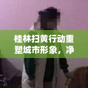 桂林扫黄行动重塑城市形象，净化社会风气引领新风尚