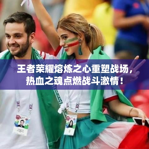 王者荣耀熔炼之心重塑战场，热血之魂点燃战斗激情！