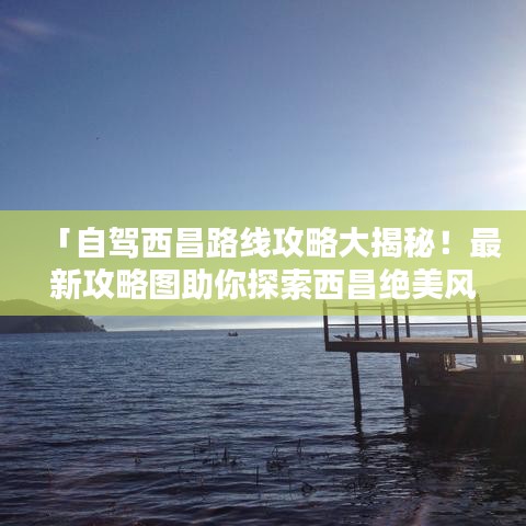 「自驾西昌路线攻略大揭秘！最新攻略图助你探索西昌绝美风光！」
