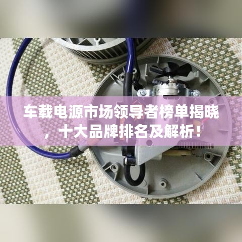 车载电源市场领导者榜单揭晓，十大品牌排名及解析！