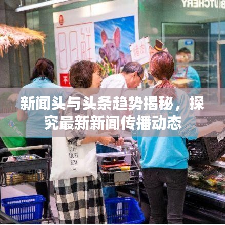 新闻头与头条趋势揭秘，探究最新新闻传播动态
