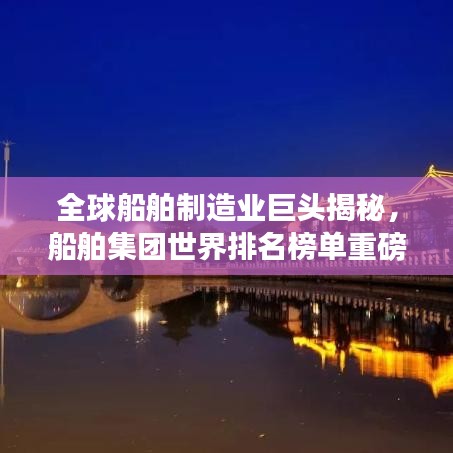 全球船舶制造业巨头揭秘，船舶集团世界排名榜单重磅出炉！