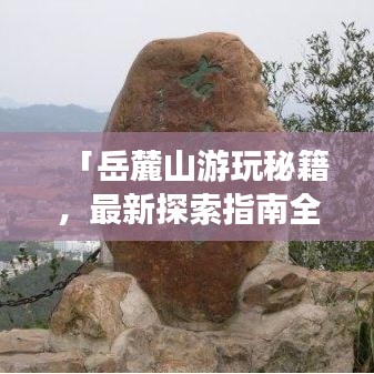 「岳麓山游玩秘籍，最新探索指南全攻略」