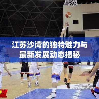 江苏沙湾的独特魅力与最新发展动态揭秘