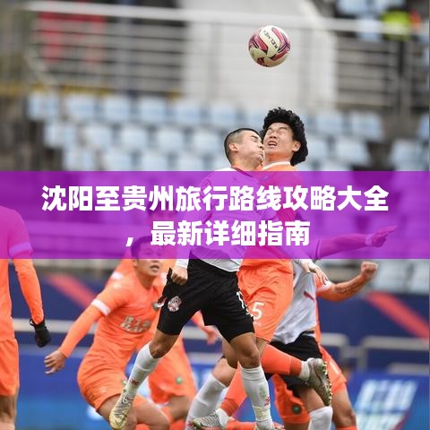 沈阳至贵州旅行路线攻略大全，最新详细指南