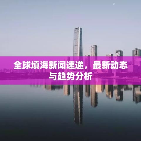 全球填海新闻速递，最新动态与趋势分析