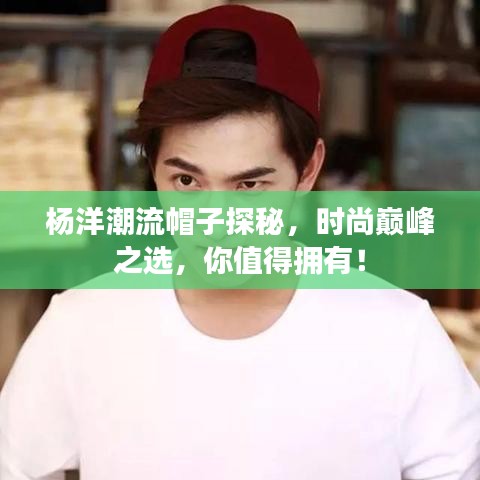 杨洋潮流帽子探秘，时尚巅峰之选，你值得拥有！