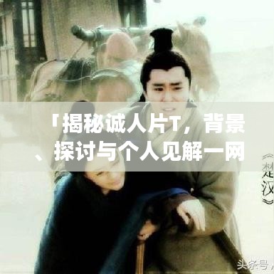 「揭秘诚人片T，背景、探讨与个人见解一网打尽」