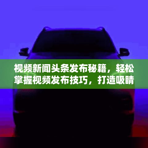 视频新闻头条发布秘籍，轻松掌握视频发布技巧，打造吸睛标题！